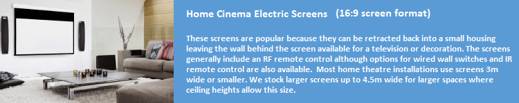 These screens are popular because they can be retracted back into a small housing leaving the wall behind the screen available for a television or decoration. The screens generally include an RF remote control although options for wired wall switches and an IR remote control are also available. Most home theatre installations use screens 3m wide or smaller. We stock screens up to 4.5m wide for larger spaces where ceiling heights allow this size